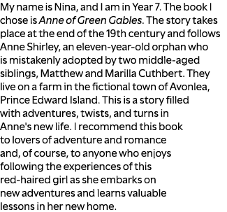 My name is Nina, and I am in Year 7. The book I chose is Anne of Green Gables. The story takes place at the end of th...