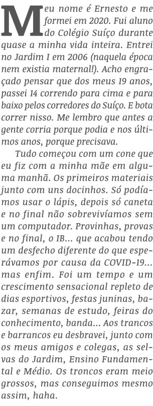 Meu nome é Ernesto e me formei em 2020  Fui aluno do Colégio Suíço durante quase a minha vida inteira  Entrei no Jard   