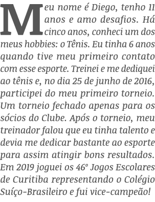 Meu nome é Diego, tenho 11 anos e amo desafios  Há cinco anos, conheci um dos meus hobbies: o Tênis  Eu tinha 6 anos    
