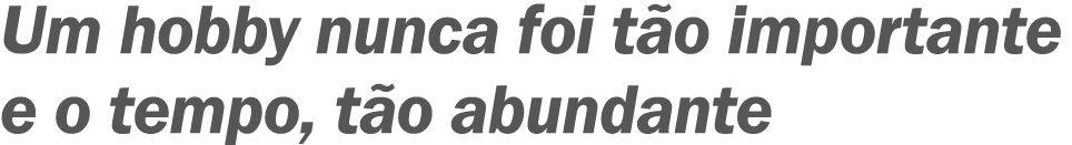 Um hobby nunca foi tão importante e o tempo, tão abundante 