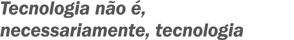 Tecnologia não é, necessariamente, tecnologia