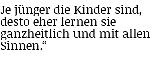 Je jünger die Kinder sind, desto eher lernen sie ganzheitlich und mit allen Sinnen   
