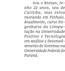 Sou o Braian, tenho 22 anos, sou de Curitiba, mas estou morando em Pinhais  Atualmente, curso Engenharia da Computaçã   