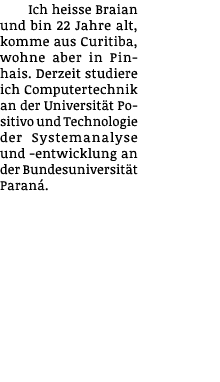 Ich heisse Braian und bin 22 Jahre alt, komme aus Curitiba, wohne aber in Pinhais  Derzeit studiere ich Computertechn   