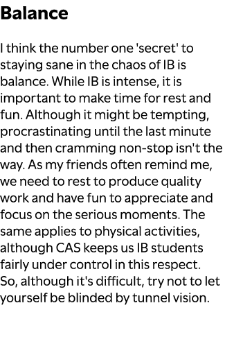 Balance I think the number one 'secret' to staying sane in the chaos of IB is balance. While IB is intense, it is imp...