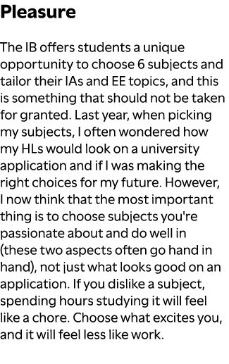 Pleasure The IB offers students a unique opportunity to choose 6 subjects and tailor their IAs and EE topics, and thi...