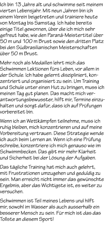 Ich bin 13 Jahre alt und schwimme seit meinem vierten Lebensjahr. Mit neun Jahren bin ich einem Verein beigetreten un...