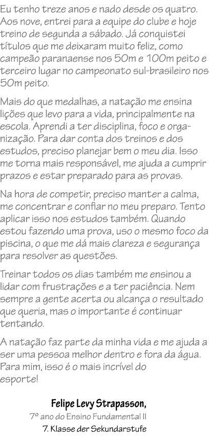 Eu tenho treze anos e nado desde os quatro. Aos nove, entrei para a equipe do clube e hoje treino de segunda a s bado...