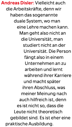 Andreas Disler: Vielleicht auch die Arbeitskr fte, denn wir haben das sogenannte duale System, wo man eine Lehre mach...