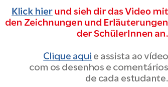 Klick hier und sieh dir das Video mit den Zeichnungen und Erl uterungen der Sch lerInnen an. Clique aqui e assista ao...