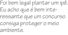 Foi bem legal plantar um ip . Eu acho que  bem interessante que um concurso consiga proteger o meio ambiente. 