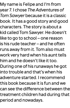 My name is Felipe and I’m from year 7. I chose The Adventures of Tom Sawyer because it is a classic book. It has a go...