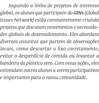 Seguindo a linha de projetos de interesse global, os alunos que participam do GINs (Global Issues Network) est o cons...